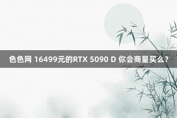 色色网 16499元的RTX 5090 D 你会商量买么？