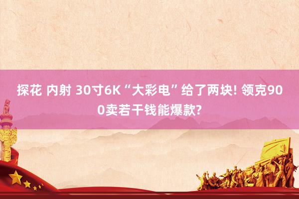 探花 内射 30寸6K“大彩电”给了两块! 领克900卖若干钱能爆款?