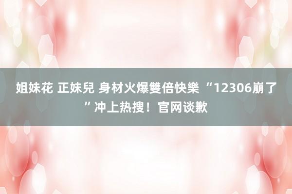 姐妹花 正妹兒 身材火爆雙倍快樂 “12306崩了”冲上热搜！官网谈歉