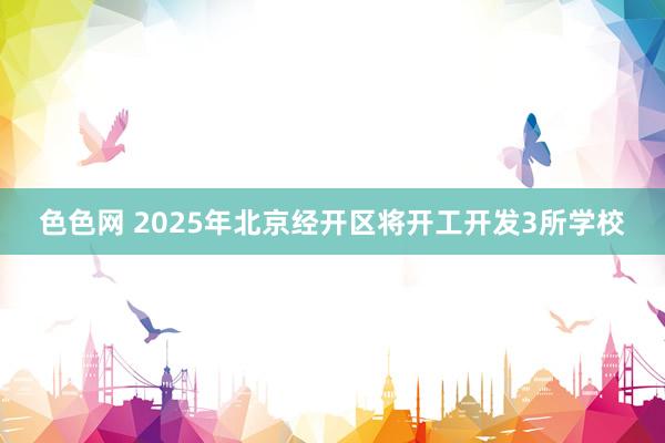 色色网 2025年北京经开区将开工开发3所学校