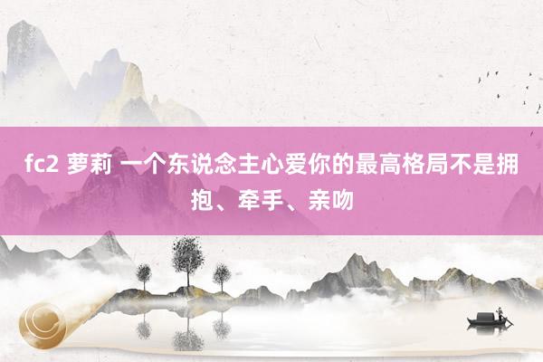 fc2 萝莉 一个东说念主心爱你的最高格局不是拥抱、牵手、亲吻