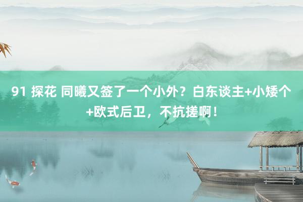 91 探花 同曦又签了一个小外？白东谈主+小矮个+欧式后卫，不抗搓啊！