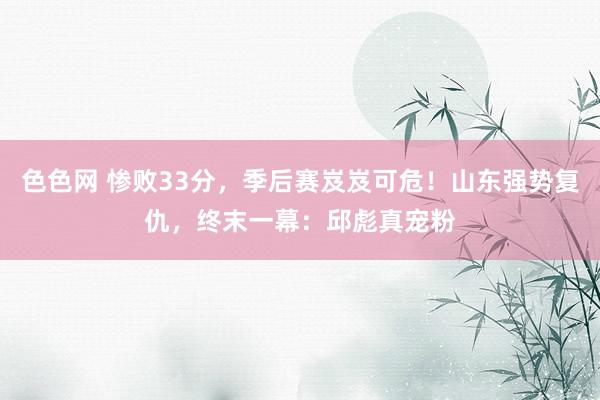 色色网 惨败33分，季后赛岌岌可危！山东强势复仇，终末一幕：邱彪真宠粉