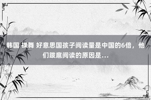 韩国 裸舞 好意思国孩子阅读量是中国的6倍，他们跋扈阅读的原因是…