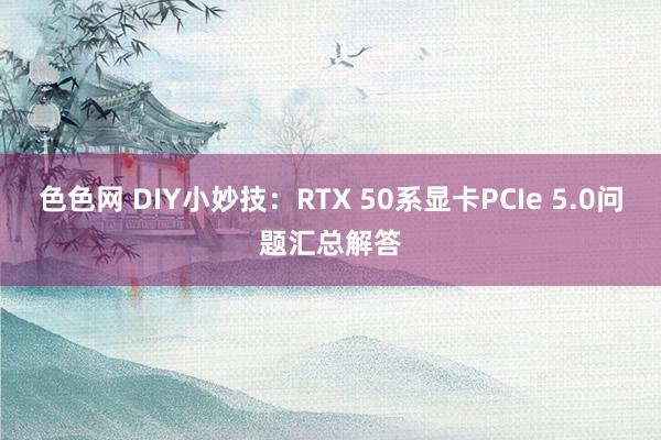 色色网 DIY小妙技：RTX 50系显卡PCIe 5.0问题汇总解答