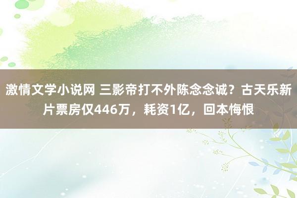 激情文学小说网 三影帝打不外陈念念诚？古天乐新片票房仅446万，耗资1亿，回本悔恨