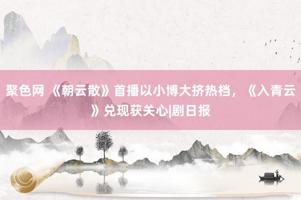 聚色网 《朝云散》首播以小博大挤热档，《入青云》兑现获关心|剧日报