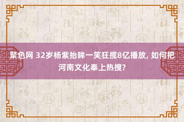 聚色网 32岁杨紫抬眸一笑狂揽8亿播放， 如何把河南文化奉上热搜?