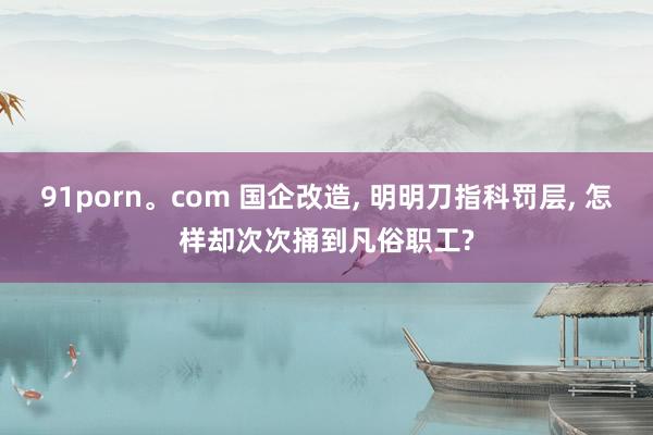 91porn。com 国企改造， 明明刀指科罚层， 怎样却次次捅到凡俗职工?