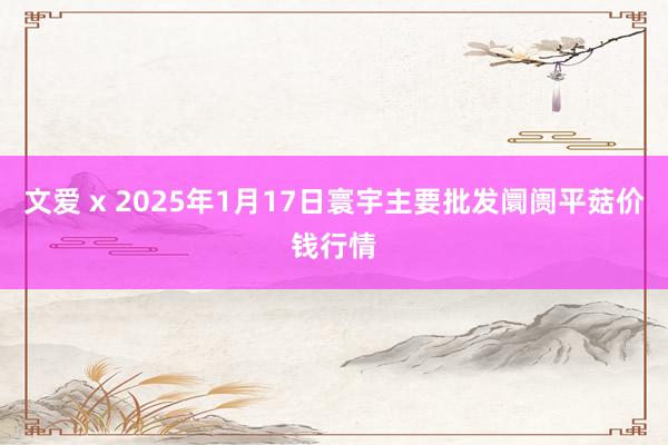 文爱 x 2025年1月17日寰宇主要批发阛阓平菇价钱行情