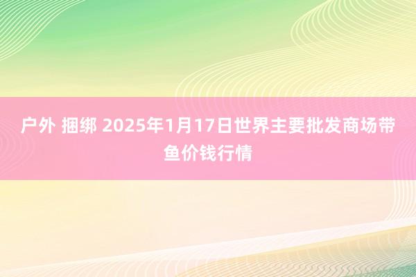 户外 捆绑 2025年1月17日世界主要批发商场带鱼价钱行情