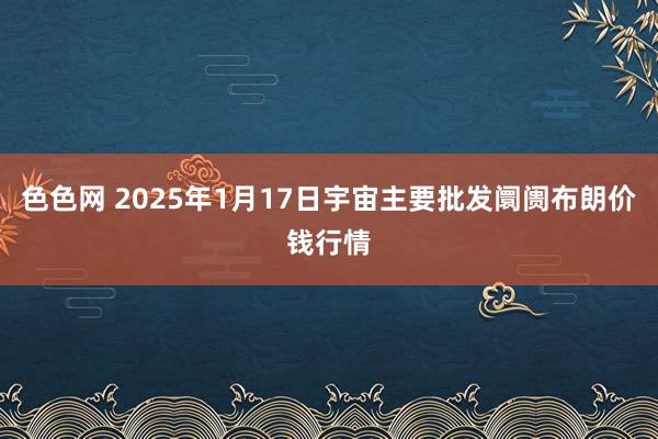 色色网 2025年1月17日宇宙主要批发阛阓布朗价钱行情