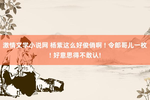 激情文学小说网 杨紫这么好俊俏啊 ! 令郎哥儿一枚! 好意思得不敢认!