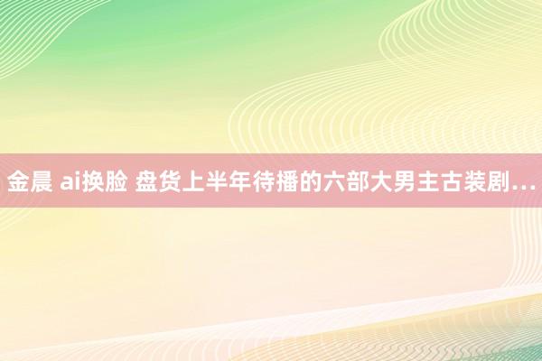 金晨 ai换脸 盘货上半年待播的六部大男主古装剧…