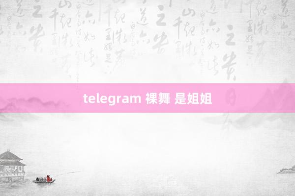 telegram 裸舞 是姐姐