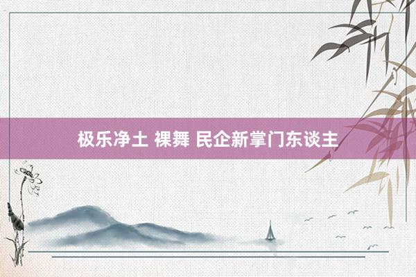 极乐净土 裸舞 民企新掌门东谈主
