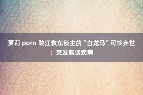 萝莉 porn 跳江救东谈主的“白龙马”可怜弃世：突发肠谈疾病
