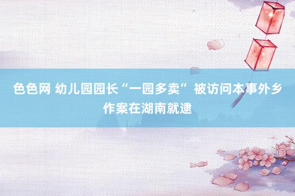 色色网 幼儿园园长“一园多卖” 被访问本事外乡作案在湖南就逮