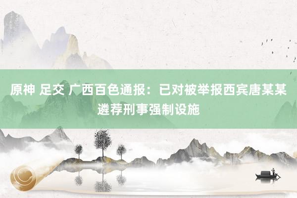 原神 足交 广西百色通报：已对被举报西宾唐某某遴荐刑事强制设施