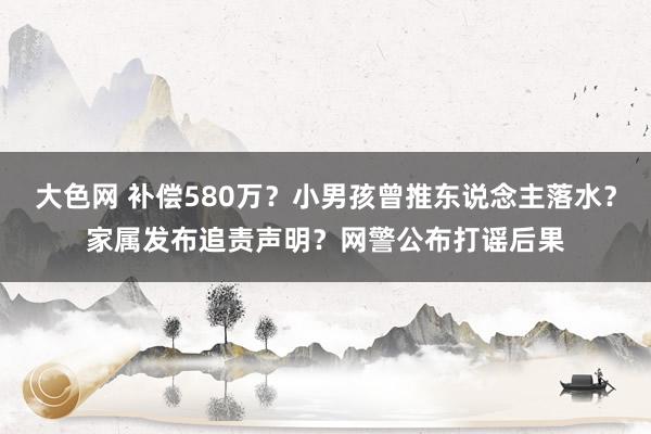 大色网 补偿580万？小男孩曾推东说念主落水？家属发布追责声明？网警公布打谣后果