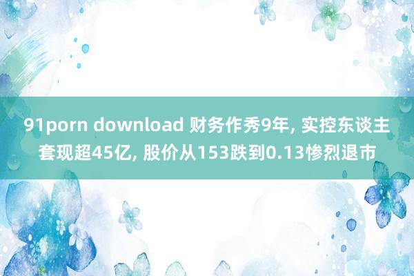 91porn download 财务作秀9年， 实控东谈主套现超45亿， 股价从153跌到0.13惨烈退市