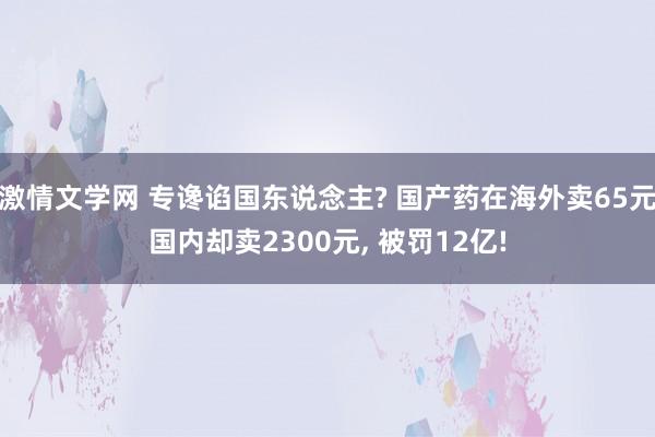 激情文学网 专谗谄国东说念主? 国产药在海外卖65元国内却卖2300元， 被罚12亿!