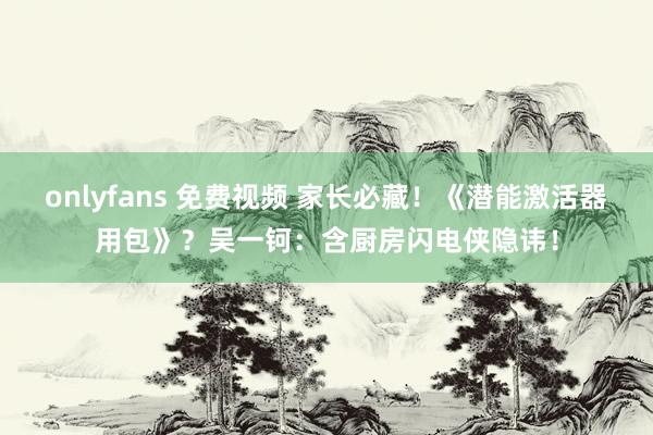 onlyfans 免费视频 家长必藏！《潜能激活器用包》？吴一钶：含厨房闪电侠隐讳！