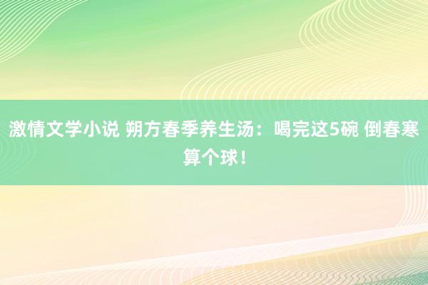 激情文学小说 朔方春季养生汤：喝完这5碗 倒春寒算个球！