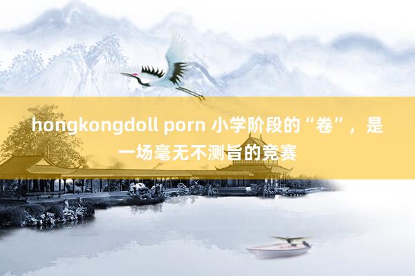 hongkongdoll porn 小学阶段的“卷”，是一场毫无不测旨的竞赛