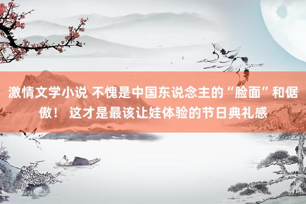 激情文学小说 不愧是中国东说念主的“脸面”和倨傲！ 这才是最该让娃体验的节日典礼感