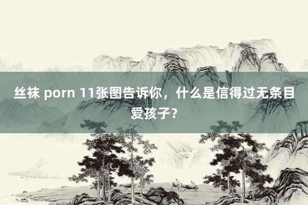 丝袜 porn 11张图告诉你，什么是信得过无条目爱孩子？