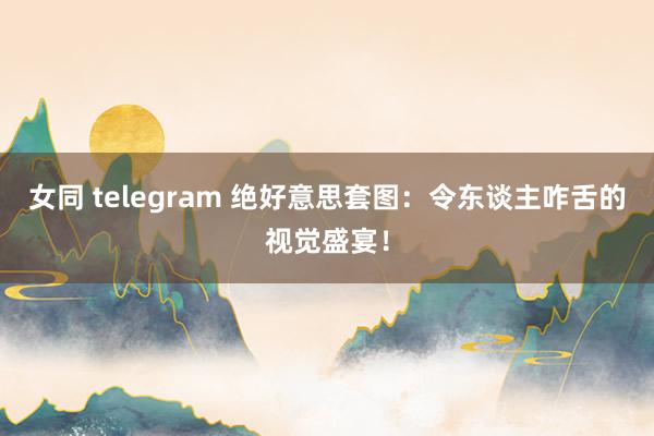 女同 telegram 绝好意思套图：令东谈主咋舌的视觉盛宴！