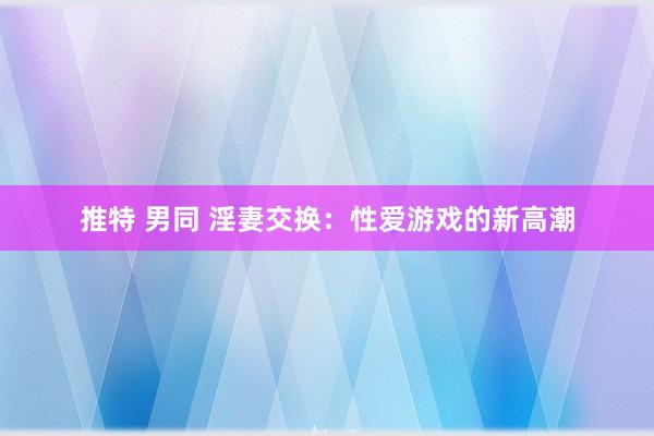 推特 男同 淫妻交换：性爱游戏的新高潮