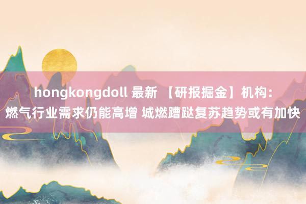 hongkongdoll 最新 【研报掘金】机构：燃气行业需求仍能高增 城燃蹧跶复苏趋势或有加快