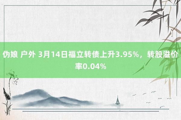 伪娘 户外 3月14日福立转债上升3.95%,转股溢价率0.04%