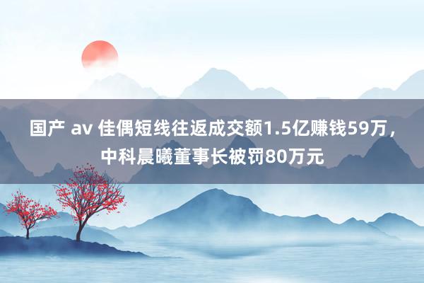 国产 av 佳偶短线往返成交额1.5亿赚钱59万，中科晨曦董事长被罚80万元