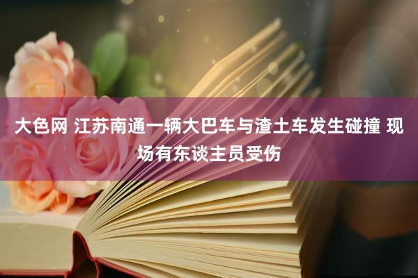 大色网 江苏南通一辆大巴车与渣土车发生碰撞 现场有东谈主员受伤