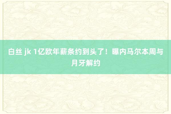 白丝 jk 1亿欧年薪条约到头了！曝内马尔本周与月牙解约