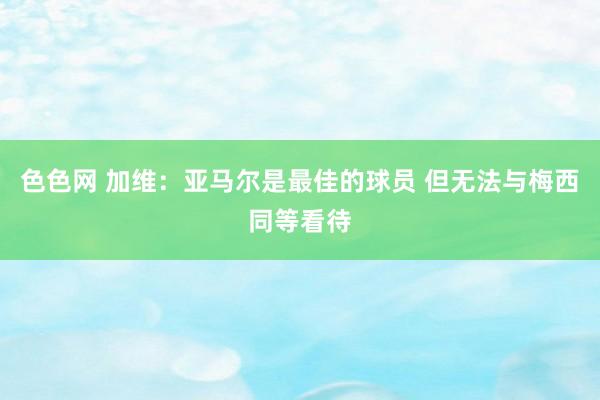 色色网 加维：亚马尔是最佳的球员 但无法与梅西同等看待