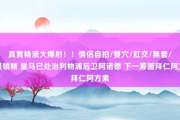 真實精液大爆射！！情侶自拍/雙穴/肛交/無套/大量噴精 皇马已处治利物浦后卫阿诺德 下一筹画拜仁阿方索