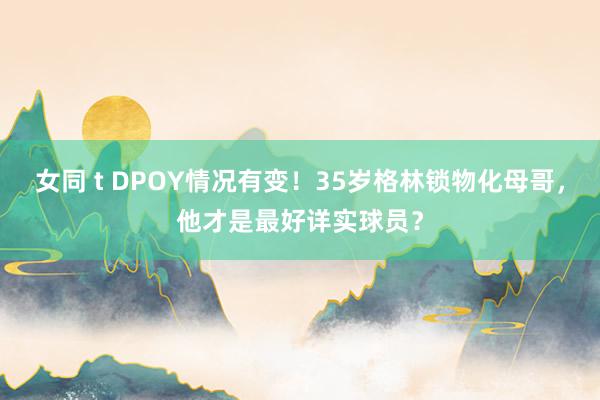 女同 t DPOY情况有变！35岁格林锁物化母哥，他才是最好详实球员？
