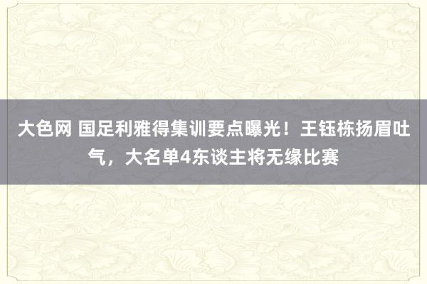 大色网 国足利雅得集训要点曝光！王钰栋扬眉吐气，大名单4东谈主将无缘比赛