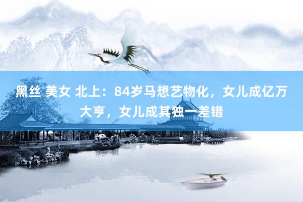 黑丝 美女 北上：84岁马想艺物化，女儿成亿万大亨，女儿成其独一差错