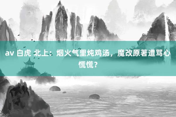 av 白虎 北上：烟火气里炖鸡汤，魔改原著遭骂心慌慌？