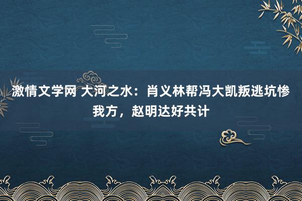 激情文学网 大河之水：肖义林帮冯大凯叛逃坑惨我方，赵明达好共计