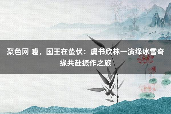聚色网 嘘，国王在蛰伏：虞书欣林一演绎冰雪奇缘共赴振作之旅