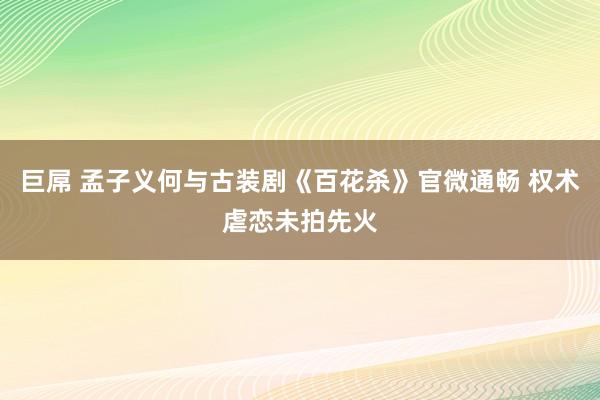 巨屌 孟子义何与古装剧《百花杀》官微通畅 权术虐恋未拍先火