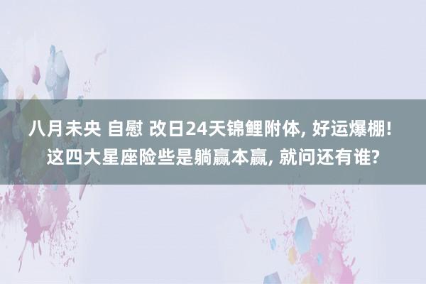 八月未央 自慰 改日24天锦鲤附体， 好运爆棚! 这四大星座险些是躺赢本赢， 就问还有谁?