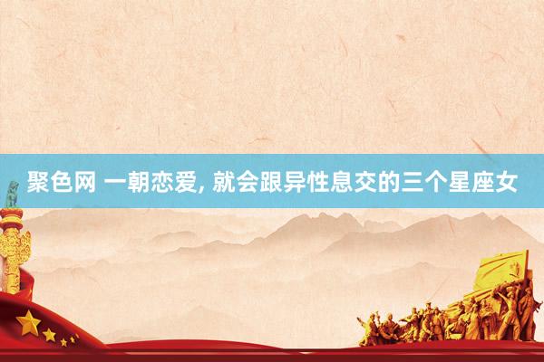 聚色网 一朝恋爱， 就会跟异性息交的三个星座女