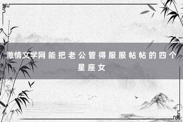 激情文学网 能 把 老 公 管 得 服 服 帖 帖 的 四 个星 座 女